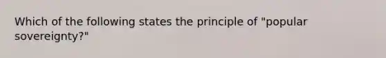 Which of the following states the principle of "popular sovereignty?"