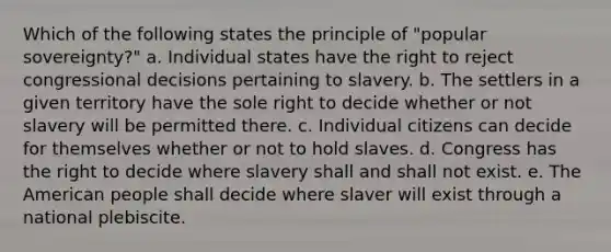 Which of the following states the principle of "popular sovereignty?" a. Individual states have the right to reject congressional decisions pertaining to slavery. b. The settlers in a given territory have the sole right to decide whether or not slavery will be permitted there. c. Individual citizens can decide for themselves whether or not to hold slaves. d. Congress has the right to decide where slavery shall and shall not exist. e. The American people shall decide where slaver will exist through a national plebiscite.