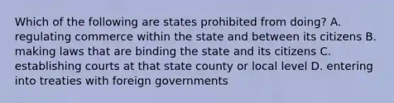 Which of the following are states prohibited from doing? A. regulating commerce within the state and between its citizens B. making laws that are binding the state and its citizens C. establishing courts at that state county or local level D. entering into treaties with foreign governments