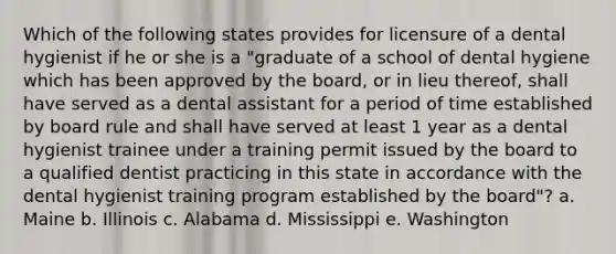 Which of the following states provides for licensure of a dental hygienist if he or she is a "graduate of a school of dental hygiene which has been approved by the board, or in lieu thereof, shall have served as a dental assistant for a period of time established by board rule and shall have served at least 1 year as a dental hygienist trainee under a training permit issued by the board to a qualified dentist practicing in this state in accordance with the dental hygienist training program established by the board"? a. Maine b. Illinois c. Alabama d. Mississippi e. Washington