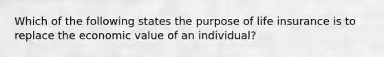 Which of the following states the purpose of life insurance is to replace the economic value of an individual?