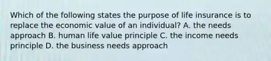 Which of the following states the purpose of life insurance is to replace the economic value of an individual? A. the needs approach B. human life value principle C. the income needs principle D. the business needs approach