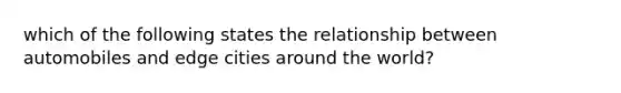 which of the following states the relationship between automobiles and edge cities around the world?