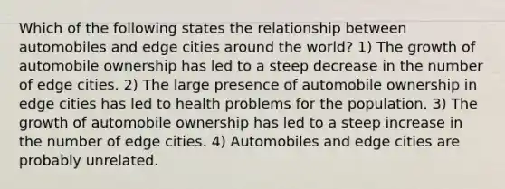 Which of the following states the relationship between automobiles and edge cities around the world? 1) The growth of automobile ownership has led to a steep decrease in the number of edge cities. 2) The large presence of automobile ownership in edge cities has led to health problems for the population. 3) The growth of automobile ownership has led to a steep increase in the number of edge cities. 4) Automobiles and edge cities are probably unrelated.