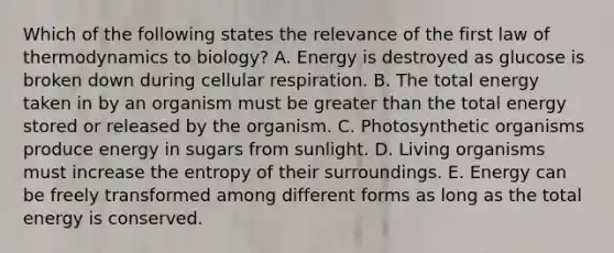 Which of the following states the relevance of the first law of thermodynamics to biology? A. Energy is destroyed as glucose is broken down during cellular respiration. B. The total energy taken in by an organism must be greater than the total energy stored or released by the organism. C. Photosynthetic organisms produce energy in sugars from sunlight. D. Living organisms must increase the entropy of their surroundings. E. Energy can be freely transformed among different forms as long as the total energy is conserved.