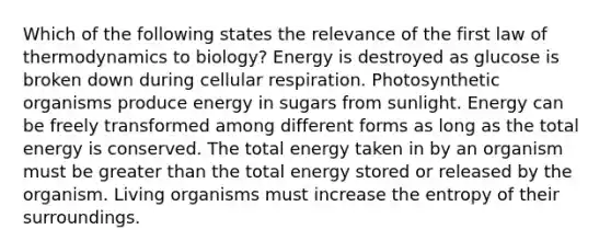 Which of the following states the relevance of the first law of thermodynamics to biology? Energy is destroyed as glucose is broken down during cellular respiration. Photosynthetic organisms produce energy in sugars from sunlight. Energy can be freely transformed among different forms as long as the total energy is conserved. The total energy taken in by an organism must be greater than the total energy stored or released by the organism. Living organisms must increase the entropy of their surroundings.