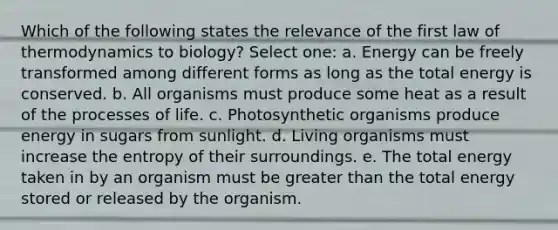 Which of the following states the relevance of the first law of thermodynamics to biology? Select one: a. Energy can be freely transformed among different forms as long as the total energy is conserved. b. All organisms must produce some heat as a result of the processes of life. c. Photosynthetic organisms produce energy in sugars from sunlight. d. Living organisms must increase the entropy of their surroundings. e. The total energy taken in by an organism must be greater than the total energy stored or released by the organism.