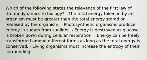 Which of the following states the relevance of the first law of thermodynamics to biology? - The total energy taken in by an organism must be greater than the total energy stored or released by the organism. - Photosynthetic organisms produce energy in sugars from sunlight. - Energy is destroyed as glucose is broken down during cellular respiration. - Energy can be freely transformed among different forms as long as the total energy is conserved. - Living organisms must increase the entropy of their surroundings.