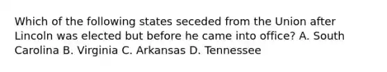 Which of the following states seceded from the Union after Lincoln was elected but before he came into office? A. South Carolina B. Virginia C. Arkansas D. Tennessee