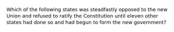 Which of the following states was steadfastly opposed to the new Union and refused to ratify the Constitution until eleven other states had done so and had begun to form the new government?