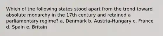 Which of the following states stood apart from the trend toward absolute monarchy in the 17th century and retained a parliamentary regime? a. Denmark b. Austria-Hungary c. France d. Spain e. Britain