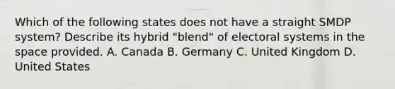 Which of the following states does not have a straight SMDP system? Describe its hybrid "blend" of electoral systems in the space provided. A. Canada B. Germany C. United Kingdom D. United States