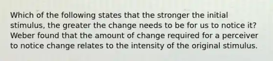 Which of the following states that the stronger the initial​ stimulus, the greater the change needs to be for us to notice​ it? Weber found that the amount of change required for a perceiver to notice change relates to the intensity of the original stimulus.