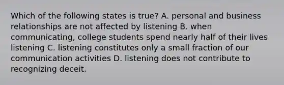 Which of the following states is true? A. personal and business relationships are not affected by listening B. when communicating, college students spend nearly half of their lives listening C. listening constitutes only a small fraction of our communication activities D. listening does not contribute to recognizing deceit.