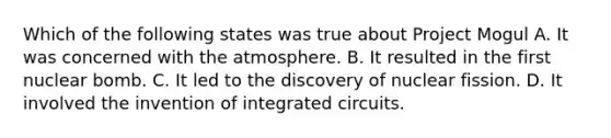 Which of the following states was true about Project Mogul A. It was concerned with the atmosphere. B. It resulted in the first nuclear bomb. C. It led to the discovery of nuclear fission. D. It involved the invention of integrated circuits.