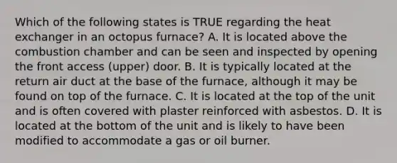 Which of the following states is TRUE regarding the heat exchanger in an octopus furnace? A. It is located above the combustion chamber and can be seen and inspected by opening the front access (upper) door. B. It is typically located at the return air duct at the base of the furnace, although it may be found on top of the furnace. C. It is located at the top of the unit and is often covered with plaster reinforced with asbestos. D. It is located at the bottom of the unit and is likely to have been modified to accommodate a gas or oil burner.