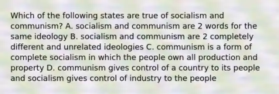 Which of the following states are true of socialism and communism? A. socialism and communism are 2 words for the same ideology B. socialism and communism are 2 completely different and unrelated ideologies C. communism is a form of complete socialism in which the people own all production and property D. communism gives control of a country to its people and socialism gives control of industry to the people