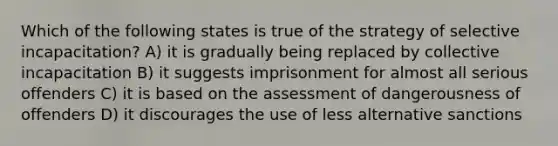 Which of the following states is true of the strategy of selective incapacitation? A) it is gradually being replaced by collective incapacitation B) it suggests imprisonment for almost all serious offenders C) it is based on the assessment of dangerousness of offenders D) it discourages the use of less alternative sanctions