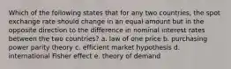 Which of the following states that for any two countries, the spot exchange rate should change in an equal amount but in the opposite direction to the difference in nominal interest rates between the two countries? a. law of one price b. purchasing power parity theory c. efficient market hypothesis d. international Fisher effect e. theory of demand