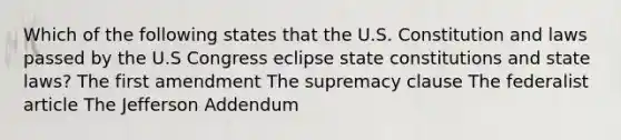 Which of the following states that the U.S. Constitution and laws passed by the U.S Congress eclipse <a href='https://www.questionai.com/knowledge/kfPBWimMk9-state-constitutions' class='anchor-knowledge'>state constitutions</a> and state laws? The first amendment The supremacy clause The federalist article The Jefferson Addendum