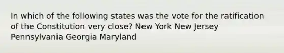 In which of the following states was the vote for the ratification of the Constitution very close? New York New Jersey Pennsylvania Georgia Maryland