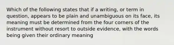 Which of the following states that if a writing, or term in question, appears to be plain and unambiguous on its face, its meaning must be determined from the four corners of the instrument without resort to outside evidence, with the words being given their ordinary meaning