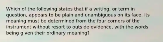 Which of the following states that if a writing, or term in question, appears to be plain and unambiguous on its face, its meaning must be determined from the four corners of the instrument without resort to outside evidence, with the words being given their ordinary meaning?