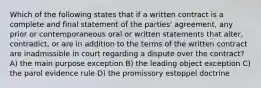 Which of the following states that if a written contract is a complete and final statement of the parties' agreement, any prior or contemporaneous oral or written statements that alter, contradict, or are in addition to the terms of the written contract are inadmissible in court regarding a dispute over the contract? A) the main purpose exception B) the leading object exception C) the parol evidence rule D) the promissory estoppel doctrine