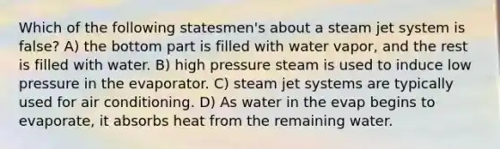 Which of the following statesmen's about a steam jet system is false? A) the bottom part is filled with water vapor, and the rest is filled with water. B) high pressure steam is used to induce low pressure in the evaporator. C) steam jet systems are typically used for air conditioning. D) As water in the evap begins to evaporate, it absorbs heat from the remaining water.