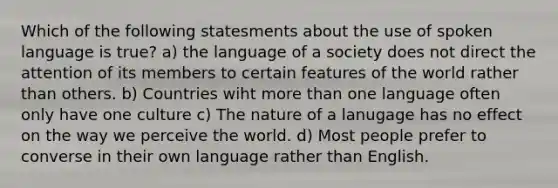 Which of the following statesments about the use of spoken language is true? a) the language of a society does not direct the attention of its members to certain features of the world rather than others. b) Countries wiht more than one language often only have one culture c) The nature of a lanugage has no effect on the way we perceive the world. d) Most people prefer to converse in their own language rather than English.