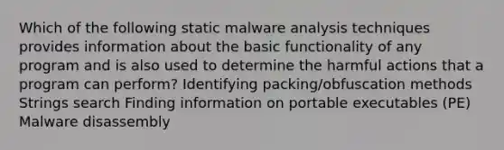 Which of the following static malware analysis techniques provides information about the basic functionality of any program and is also used to determine the harmful actions that a program can perform? Identifying packing/obfuscation methods Strings search Finding information on portable executables (PE) Malware disassembly