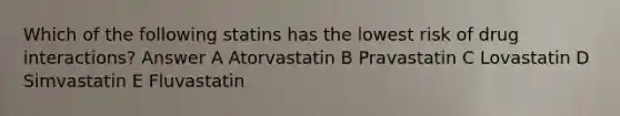 Which of the following statins has the lowest risk of drug interactions? Answer A Atorvastatin B Pravastatin C Lovastatin D Simvastatin E Fluvastatin