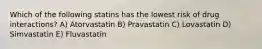 Which of the following statins has the lowest risk of drug interactions? A) Atorvastatin B) Pravastatin C) Lovastatin D) Simvastatin E) Fluvastatin