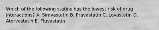 Which of the following statins has the lowest risk of drug interactions? A. Simvastatin B. Pravastatin C. Lovastatin D. Atorvastatin E. Fluvastatin