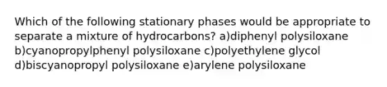 Which of the following stationary phases would be appropriate to separate a mixture of hydrocarbons? a)diphenyl polysiloxane b)cyanopropylphenyl polysiloxane c)polyethylene glycol d)biscyanopropyl polysiloxane e)arylene polysiloxane