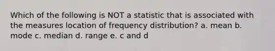 Which of the following is NOT a statistic that is associated with the measures location of frequency distribution? a. mean b. mode c. median d. range e. c and d