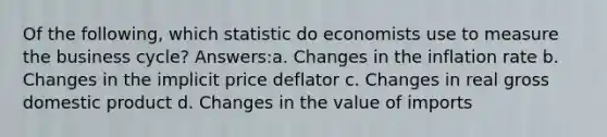 Of the following, which statistic do economists use to measure the business cycle? Answers:a. Changes in the inflation rate b. Changes in the implicit price deflator c. Changes in real gross domestic product d. Changes in the value of imports