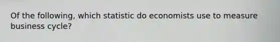 Of the following, which statistic do economists use to measure business cycle?