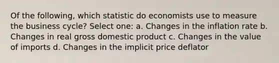 Of the following, which statistic do economists use to measure the business cycle? Select one: a. Changes in the inflation rate b. Changes in real gross domestic product c. Changes in the value of imports d. Changes in the implicit price deflator