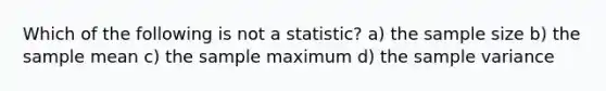 Which of the following is not a statistic? a) the sample size b) the sample mean c) the sample maximum d) the sample variance