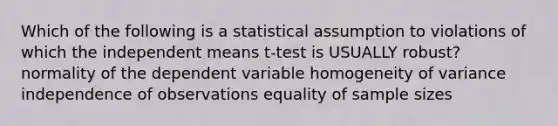 Which of the following is a statistical assumption to violations of which the independent means t-test is USUALLY robust? normality of the dependent variable homogeneity of variance independence of observations equality of sample sizes