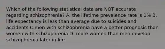 Which of the following statistical data are NOT accurate regarding schizophrenia? A. the lifetime prevalence rate is 1% B. life expectancy is less than average due to suicides and accidents C.men with schizophrenia have a better prognosis than women with schizophrenia D. more women than men develop schizophrenia later in life