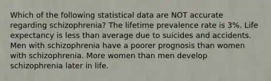 Which of the following statistical data are NOT accurate regarding schizophrenia? The lifetime prevalence rate is 3%. Life expectancy is less than average due to suicides and accidents. Men with schizophrenia have a poorer prognosis than women with schizophrenia. More women than men develop schizophrenia later in life.