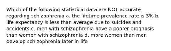 Which of the following statistical data are NOT accurate regarding schizophrenia a. the lifetime prevalence rate is 3% b. life expectancy is less than average due to suicides and accidents c. men with schizophrenia have a poorer prognosis than women with schizophrenia d. more women than men develop schizophrenia later in life