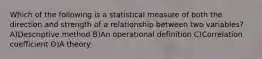 Which of the following is a statistical measure of both the direction and strength of a relationship between two variables? A)Descriptive method B)An operational definition C)Correlation coefficient D)A theory