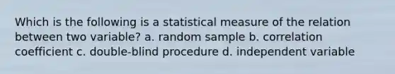 Which is the following is a statistical measure of the relation between two variable? a. random sample b. <a href='https://www.questionai.com/knowledge/ksPCg2LM3y-correlation-coefficient' class='anchor-knowledge'>correlation coefficient</a> c. double-blind procedure d. independent variable