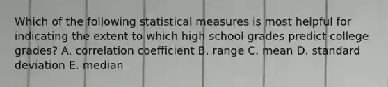 Which of the following statistical measures is most helpful for indicating the extent to which high school grades predict college grades? A. correlation coefficient B. range C. mean D. standard deviation E. median