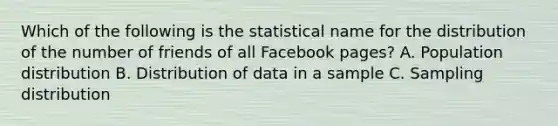 Which of the following is the statistical name for the distribution of the number of friends of all Facebook pages? A. Population distribution B. Distribution of data in a sample C. Sampling distribution