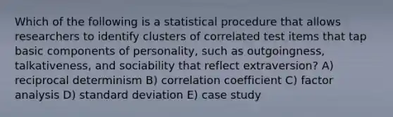 Which of the following is a statistical procedure that allows researchers to identify clusters of correlated test items that tap basic components of personality, such as outgoingness, talkativeness, and sociability that reflect extraversion? A) reciprocal determinism B) <a href='https://www.questionai.com/knowledge/ksPCg2LM3y-correlation-coefficient' class='anchor-knowledge'>correlation coefficient</a> C) factor analysis D) <a href='https://www.questionai.com/knowledge/kqGUr1Cldy-standard-deviation' class='anchor-knowledge'>standard deviation</a> E) case study