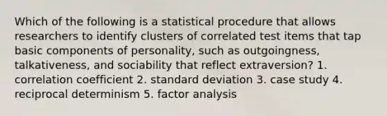 Which of the following is a statistical procedure that allows researchers to identify clusters of correlated test items that tap basic components of personality, such as outgoingness, talkativeness, and sociability that reflect extraversion? 1. correlation coefficient 2. standard deviation 3. case study 4. reciprocal determinism 5. factor analysis